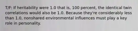 T/F: If heritability were 1.0 that is, 100 percent, the identical twin correlations would also be 1.0. Because they're considerably less than 1.0, nonshared environmental influences must play a key role in personality.