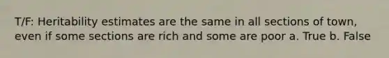 T/F: Heritability estimates are the same in all sections of town, even if some sections are rich and some are poor a. True b. False