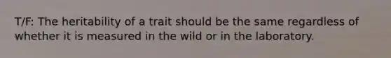 T/F: The heritability of a trait should be the same regardless of whether it is measured in the wild or in the laboratory.