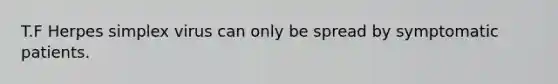 T.F Herpes simplex virus can only be spread by symptomatic patients.