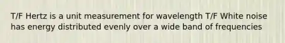 T/F Hertz is a unit measurement for wavelength T/F White noise has energy distributed evenly over a wide band of frequencies