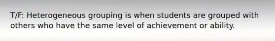 T/F: Heterogeneous grouping is when students are grouped with others who have the same level of achievement or ability.