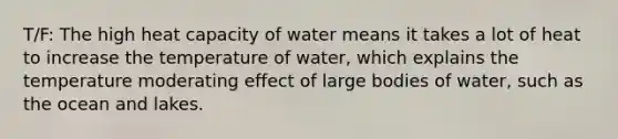 T/F: The high heat capacity of water means it takes a lot of heat to increase the temperature of water, which explains the temperature moderating effect of large bodies of water, such as the ocean and lakes.