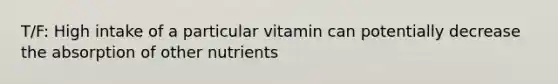 T/F: High intake of a particular vitamin can potentially decrease the absorption of other nutrients