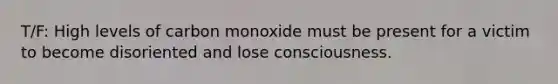 T/F: High levels of carbon monoxide must be present for a victim to become disoriented and lose consciousness.