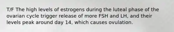 T/F The high levels of estrogens during the luteal phase of the ovarian cycle trigger release of more FSH and LH, and their levels peak around day 14, which causes ovulation.