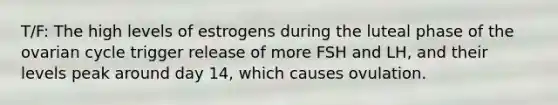 T/F: The high levels of estrogens during the luteal phase of the ovarian cycle trigger release of more FSH and LH, and their levels peak around day 14, which causes ovulation.