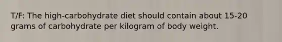 T/F: The high-carbohydrate diet should contain about 15-20 grams of carbohydrate per kilogram of body weight.