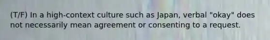 (T/F) In a high-context culture such as Japan, verbal "okay" does not necessarily mean agreement or consenting to a request.