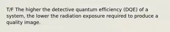 T/F The higher the detective quantum efficiency (DQE) of a system, the lower the radiation exposure required to produce a quality image.