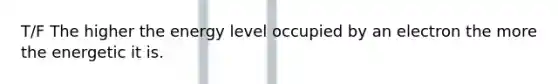 T/F The higher the energy level occupied by an electron the more the energetic it is.