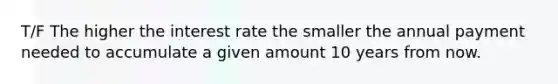 T/F The higher the interest rate the smaller the annual payment needed to accumulate a given amount 10 years from now.