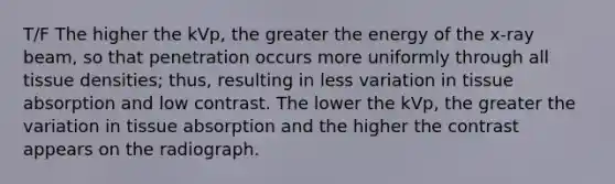 T/F The higher the kVp, the greater the energy of the x-ray beam, so that penetration occurs more uniformly through all tissue densities; thus, resulting in less variation in tissue absorption and low contrast. The lower the kVp, the greater the variation in tissue absorption and the higher the contrast appears on the radiograph.