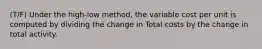 (T/F) Under the high-low method, the variable cost per unit is computed by dividing the change in Total costs by the change in total activity.