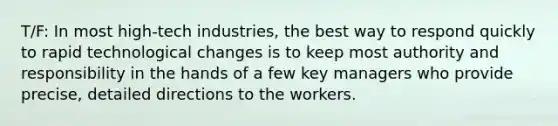 T/F: In most high-tech industries, the best way to respond quickly to rapid technological changes is to keep most authority and responsibility in the hands of a few key managers who provide precise, detailed directions to the workers.