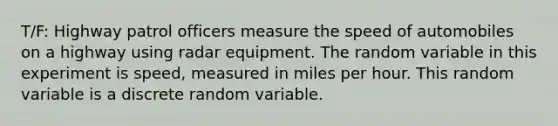 T/F: Highway patrol officers measure the speed of automobiles on a highway using radar equipment. The random variable in this experiment is speed, measured in miles per hour. This random variable is a discrete random variable.