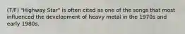 (T/F) "Highway Star" is often cited as one of the songs that most influenced the development of heavy metal in the 1970s and early 1980s.