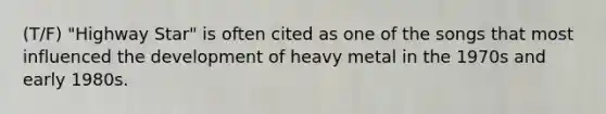 (T/F) "Highway Star" is often cited as one of the songs that most influenced the development of heavy metal in the 1970s and early 1980s.