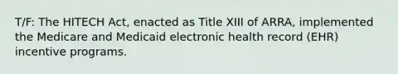 T/F: The HITECH Act, enacted as Title XIII of ARRA, implemented the Medicare and Medicaid electronic health record (EHR) incentive programs.