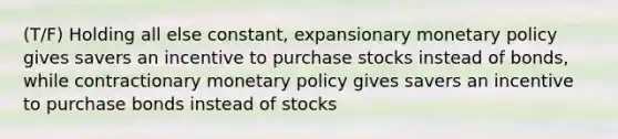 (T/F) Holding all else constant, expansionary <a href='https://www.questionai.com/knowledge/kEE0G7Llsx-monetary-policy' class='anchor-knowledge'>monetary policy</a> gives savers an incentive to purchase stocks instead of bonds, while contractionary monetary policy gives savers an incentive to purchase bonds instead of stocks