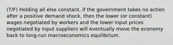 (T/F) Holding all else constant, if the government takes no action after a positive demand shock, then the lower (or constant) wages negotiated by workers and the lower input prices negotiated by input suppliers will eventually move the economy back to long-run macroeconomics equilibrium.