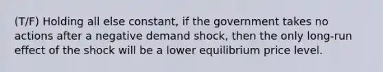 (T/F) Holding all else constant, if the government takes no actions after a negative demand shock, then the only long-run effect of the shock will be a lower equilibrium price level.