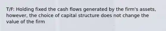 T/F: Holding fixed the cash flows generated by the firm's assets, however, the choice of capital structure does not change the value of the firm