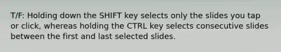 T/F: Holding down the SHIFT key selects only the slides you tap or click, whereas holding the CTRL key selects consecutive slides between the first and last selected slides.