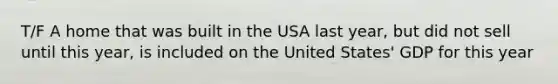 T/F A home that was built in the USA last year, but did not sell until this year, is included on the United States' GDP for this year