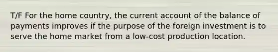 T/F For the home country, the current account of the balance of payments improves if the purpose of the foreign investment is to serve the home market from a low-cost production location.