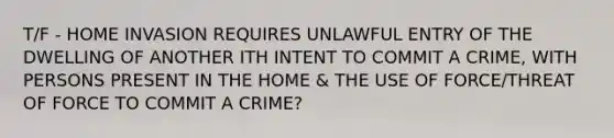 T/F - HOME INVASION REQUIRES UNLAWFUL ENTRY OF THE DWELLING OF ANOTHER ITH INTENT TO COMMIT A CRIME, WITH PERSONS PRESENT IN THE HOME & THE USE OF FORCE/THREAT OF FORCE TO COMMIT A CRIME?