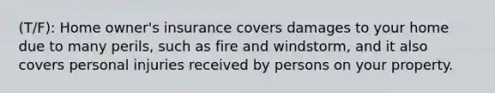 (T/F): Home owner's insurance covers damages to your home due to many perils, such as fire and windstorm, and it also covers personal injuries received by persons on your property.