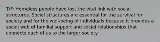 T/F: Homeless people have lost the vital link with social structures. Social structures are essential for the survival for society and for the well-being of individuals because it provides a social web of familial support and social relationships that connects each of us to the larger society.