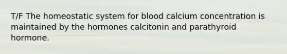 T/F The homeostatic system for blood calcium concentration is maintained by the hormones calcitonin and parathyroid hormone.