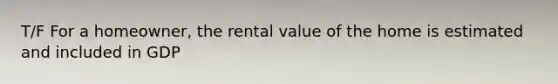 T/F For a homeowner, the rental value of the home is estimated and included in GDP