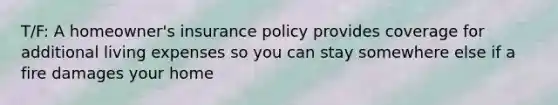 T/F: A homeowner's insurance policy provides coverage for additional living expenses so you can stay somewhere else if a fire damages your home