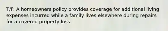 T/F: A homeowners policy provides coverage for additional living expenses incurred while a family lives elsewhere during repairs for a covered property loss.