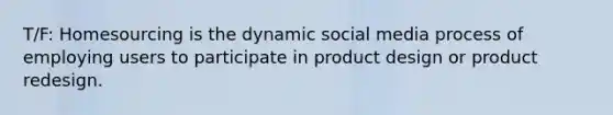 T/F: Homesourcing is the dynamic social media process of employing users to participate in product design or product redesign.