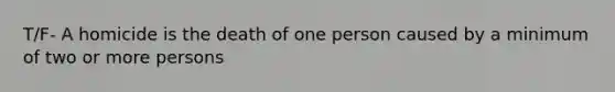 T/F- A homicide is the death of one person caused by a minimum of two or more persons