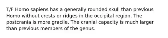 T/F Homo sapiens has a generally rounded skull than previous Homo without crests or ridges in the occipital region. The postcrania is more gracile. The cranial capacity is much larger than previous members of the genus.