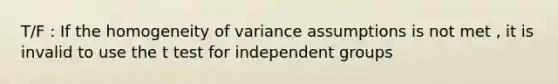 T/F : If the homogeneity of variance assumptions is not met , it is invalid to use the t test for independent groups