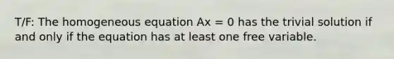 T/F: The homogeneous equation Ax = 0 has the trivial solution if and only if the equation has at least one free variable.