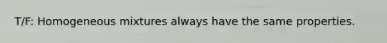 T/F: Homogeneous mixtures always have the same properties.