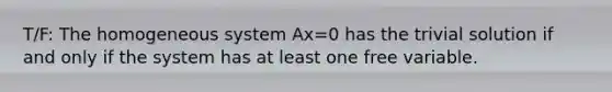 T/F: The homogeneous system Ax=0 has the trivial solution if and only if the system has at least one free variable.