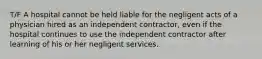 T/F A hospital cannot be held liable for the negligent acts of a physician hired as an independent contractor, even if the hospital continues to use the independent contractor after learning of his or her negligent services.