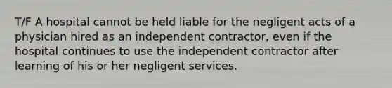 T/F A hospital cannot be held liable for the negligent acts of a physician hired as an independent contractor, even if the hospital continues to use the independent contractor after learning of his or her negligent services.