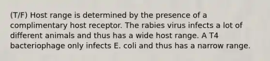 (T/F) Host range is determined by the presence of a complimentary host receptor. The rabies virus infects a lot of different animals and thus has a wide host range. A T4 bacteriophage only infects E. coli and thus has a narrow range.