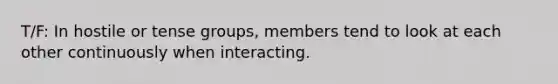 T/F: In hostile or tense groups, members tend to look at each other continuously when interacting.