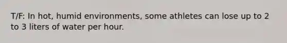 T/F: In hot, humid environments, some athletes can lose up to 2 to 3 liters of water per hour.