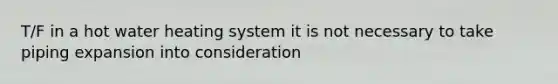 T/F in a hot water heating system it is not necessary to take piping expansion into consideration